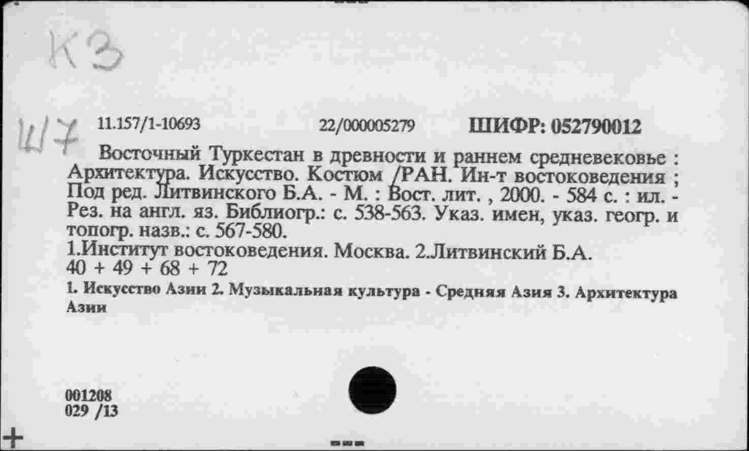 ﻿b/*/ H.157/1-10693	22/000005279 ШИФР: 052790012
Восточный Туркестан в древности и раннем средневековье : Архитектура. Искусство. Костюм /РАН. Ин-т востоковедения ; Под ред. Литвинского Б.А. - М. : Вост. лит. , 2000. - 584 с. : ил. -Рез. на англ. яз. Библиогр.: с. 538-563. Указ, имен, указ, геогр. и топогр. назв.: с. 567-580.
1.Институт востоковедения. Москва. 2.Литвинский Б.А.
40 + 49 + 68 + 72
1. Искусство Азии 2. Музыкальная культура - Средняя Азия 3. Архитектура Азии
001208
029 /13